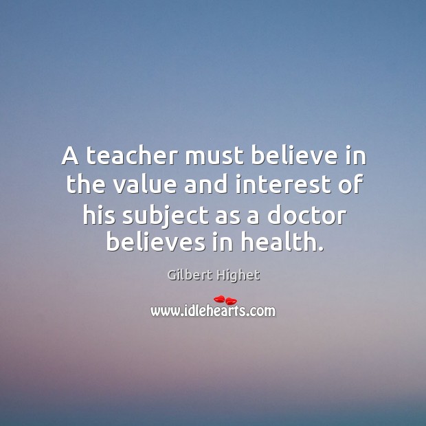 A teacher must believe in the value and interest of his subject as a doctor believes in health. Gilbert Highet Picture Quote