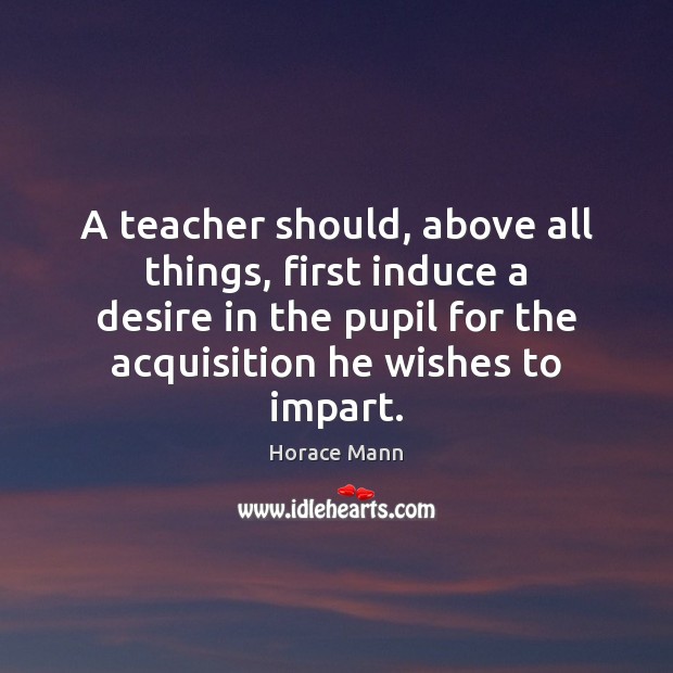A teacher should, above all things, first induce a desire in the Horace Mann Picture Quote