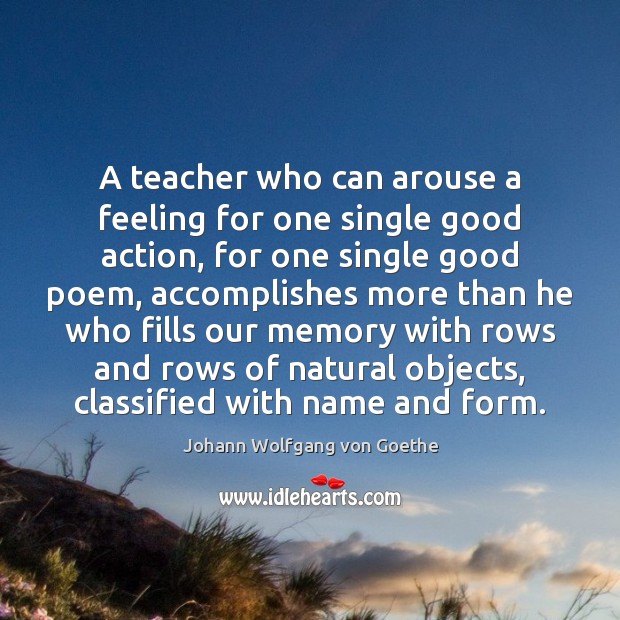 A teacher who can arouse a feeling for one single good action, Johann Wolfgang von Goethe Picture Quote