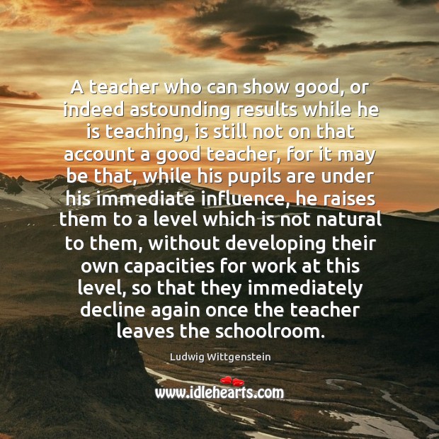 A teacher who can show good, or indeed astounding results while he Ludwig Wittgenstein Picture Quote