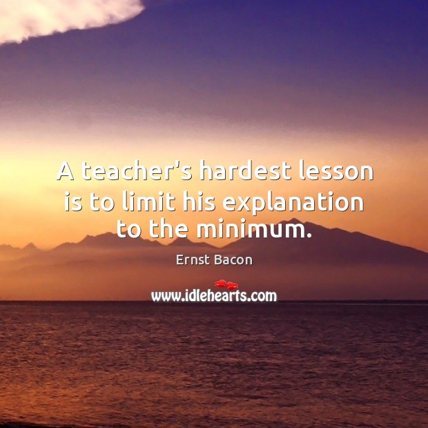 A teacher’s hardest lesson is to limit his explanation to the minimum. Ernst Bacon Picture Quote