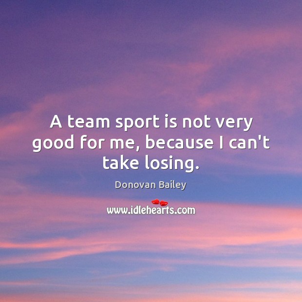 A team sport is not very good for me, because I can’t take losing. 
