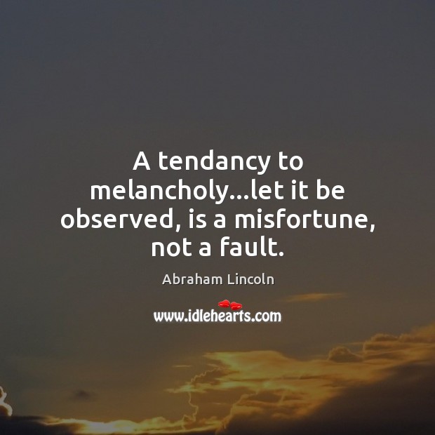 A tendancy to melancholy…let it be observed, is a misfortune, not a fault. 