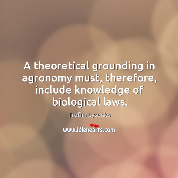 A theoretical grounding in agronomy must, therefore, include knowledge of biological laws. Trofim Lysenko Picture Quote