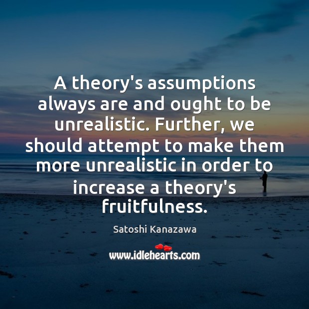 A theory’s assumptions always are and ought to be unrealistic. Further, we Satoshi Kanazawa Picture Quote