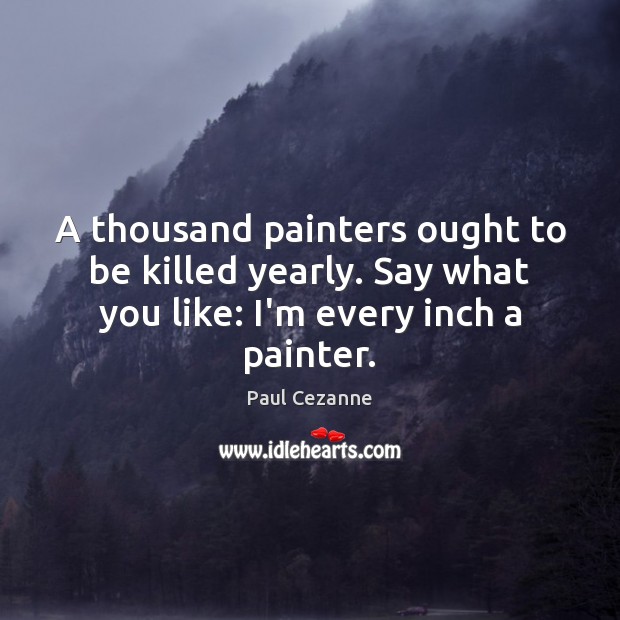 A thousand painters ought to be killed yearly. Say what you like: Paul Cezanne Picture Quote