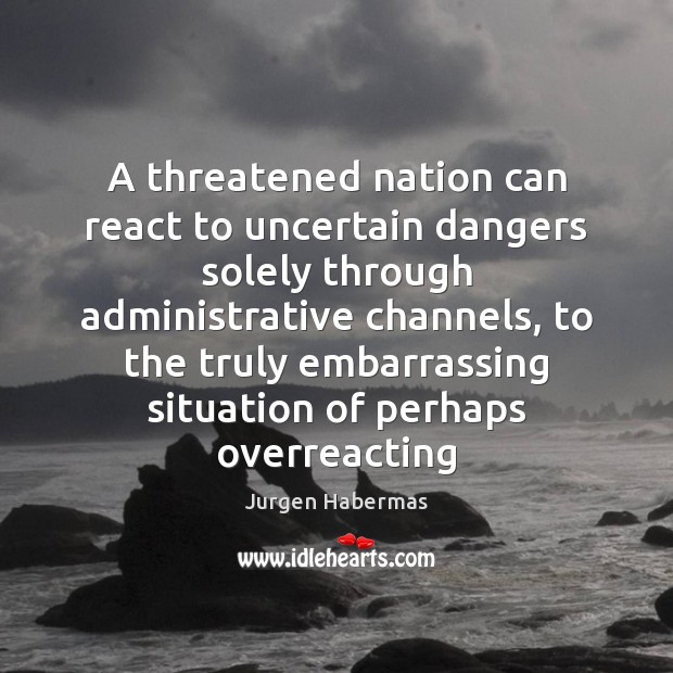A threatened nation can react to uncertain dangers solely through administrative channels, Jurgen Habermas Picture Quote
