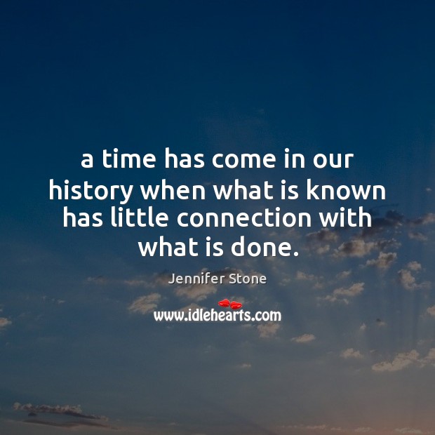 A time has come in our history when what is known has little connection with what is done. Jennifer Stone Picture Quote
