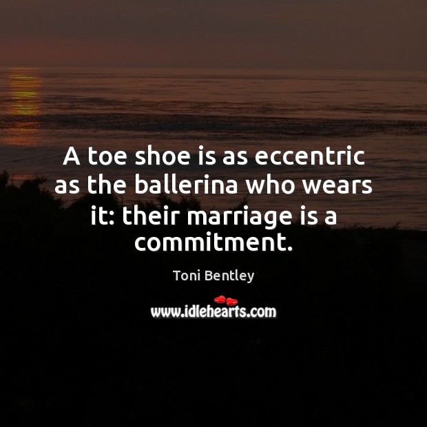 A toe shoe is as eccentric as the ballerina who wears it: their marriage is a commitment. 