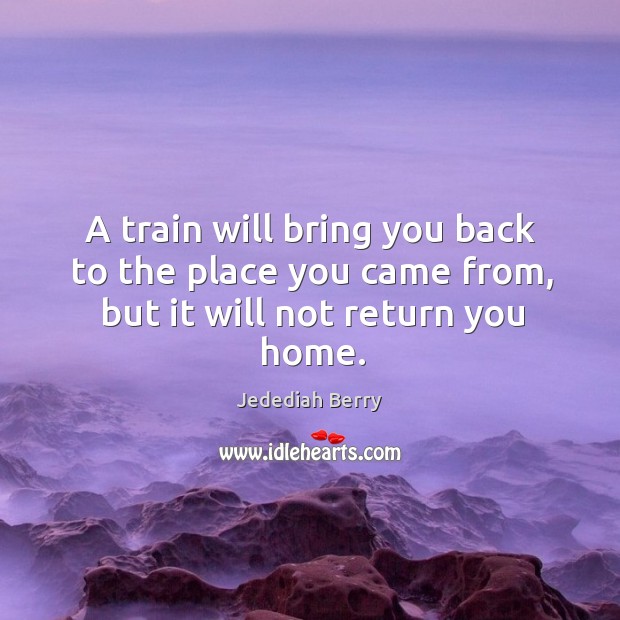 A train will bring you back to the place you came from, but it will not return you home. Jedediah Berry Picture Quote