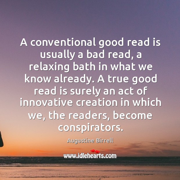 A true good read is surely an act of innovative creation in which we, the readers, become conspirators. Augustine Birrell Picture Quote
