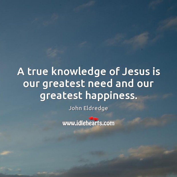 A true knowledge of Jesus is our greatest need and our greatest happiness. John Eldredge Picture Quote
