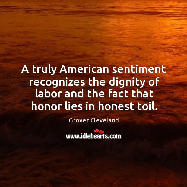 A truly american sentiment recognizes the dignity of labor and the fact that honor lies in honest toil. Grover Cleveland Picture Quote