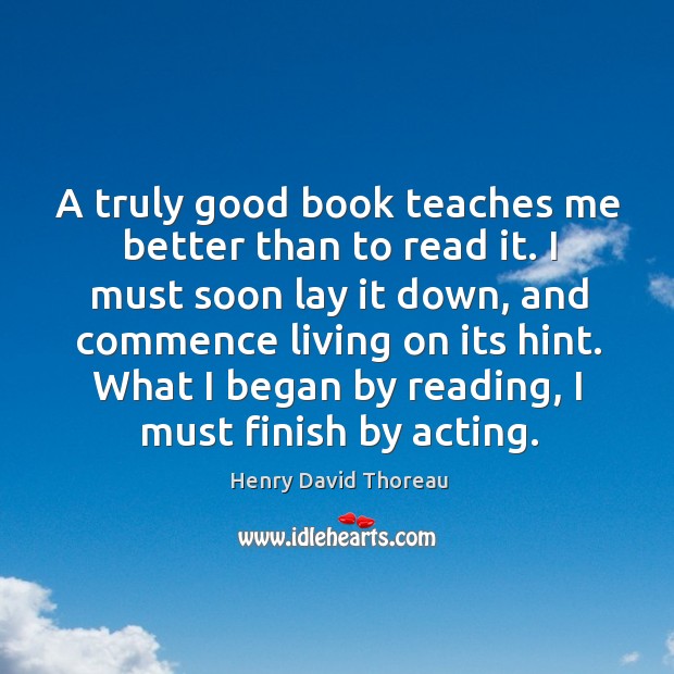 A truly good book teaches me better than to read it. I must soon lay it down, and commence living on its hint. Henry David Thoreau Picture Quote