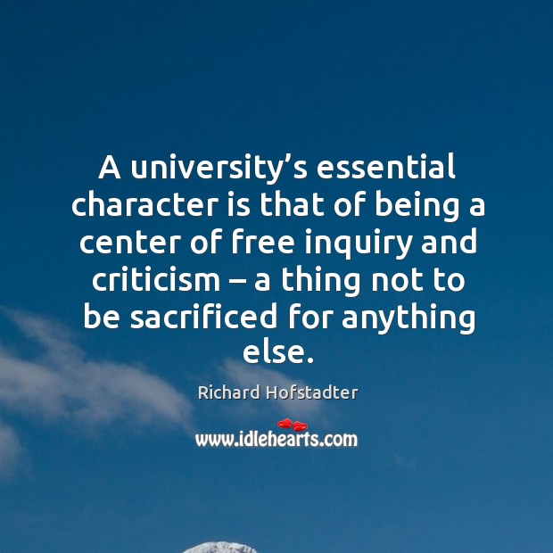 A university’s essential character is that of being a center of free inquiry and criticism – a thing not to be sacrificed for anything else. Richard Hofstadter Picture Quote