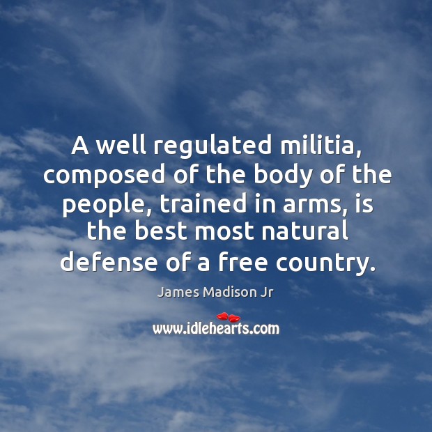 A well regulated militia, composed of the body of the people, trained in arms, is the best most natural defense of a free country. James Madison Jr Picture Quote