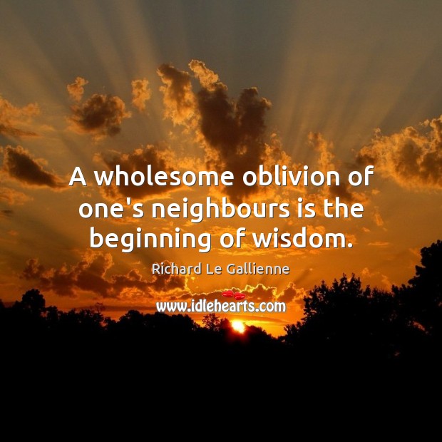A wholesome oblivion of one’s neighbours is the beginning of wisdom. Richard Le Gallienne Picture Quote