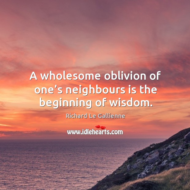 A wholesome oblivion of one’s neighbours is the beginning of wisdom. Richard Le Gallienne Picture Quote