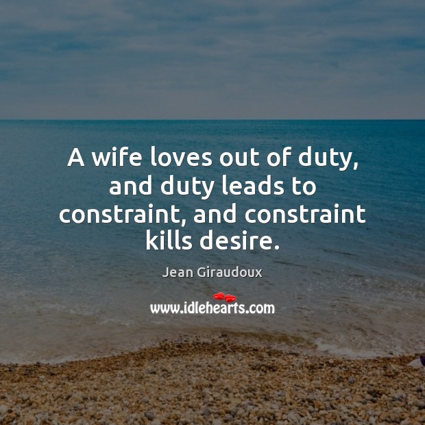 A wife loves out of duty, and duty leads to constraint, and constraint kills desire. Jean Giraudoux Picture Quote