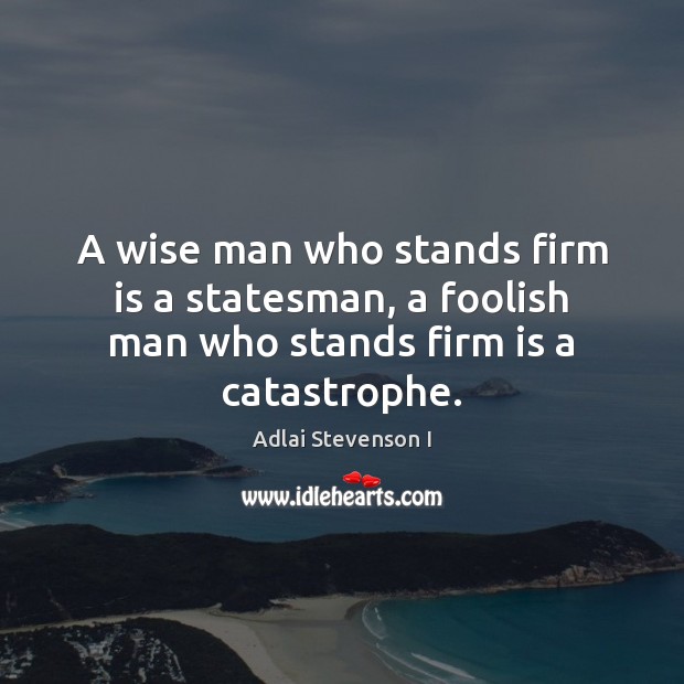 A wise man who stands firm is a statesman, a foolish man who stands firm is a catastrophe. Adlai Stevenson I Picture Quote