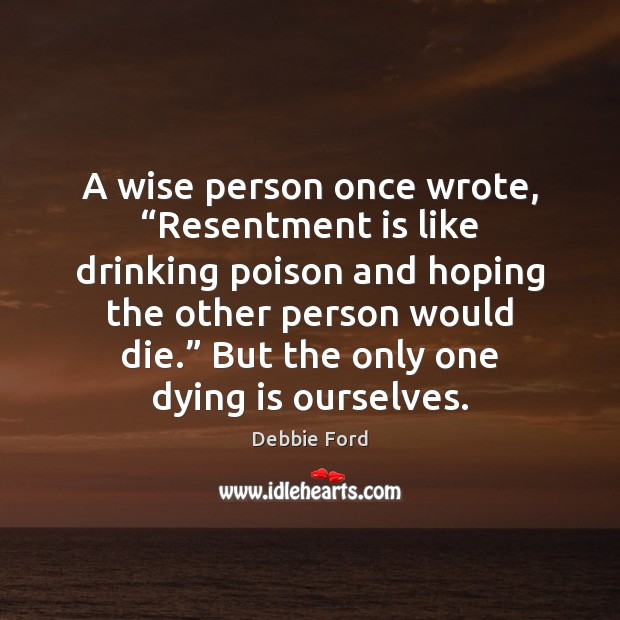 A wise person once wrote, “Resentment is like drinking poison and hoping 