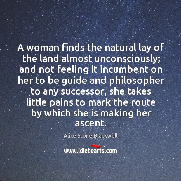 A woman finds the natural lay of the land almost unconsciously; and not feeling it incumbent Alice Stone Blackwell Picture Quote