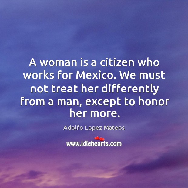 A woman is a citizen who works for mexico. We must not treat her differently from a man, except to honor her more. Image