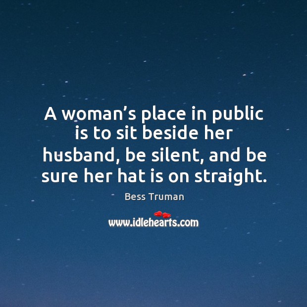 A woman’s place in public is to sit beside her husband, be silent, and be sure her hat is on straight. Bess Truman Picture Quote