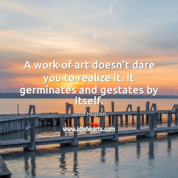A work of art doesn’t dare you to realize it. It germinates and gestates by itself. Image