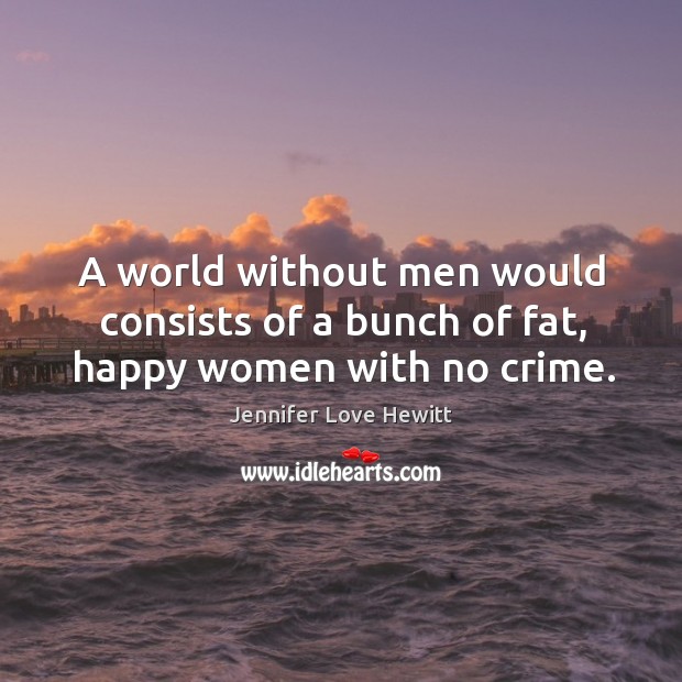 A world without men would consists of a bunch of fat, happy women with no crime. Jennifer Love Hewitt Picture Quote
