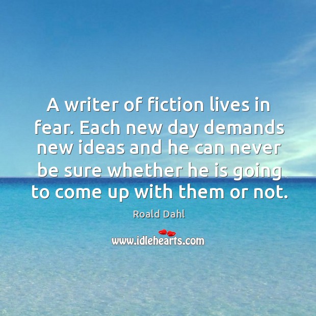 A writer of fiction lives in fear. Each new day demands new ideas and he can never 