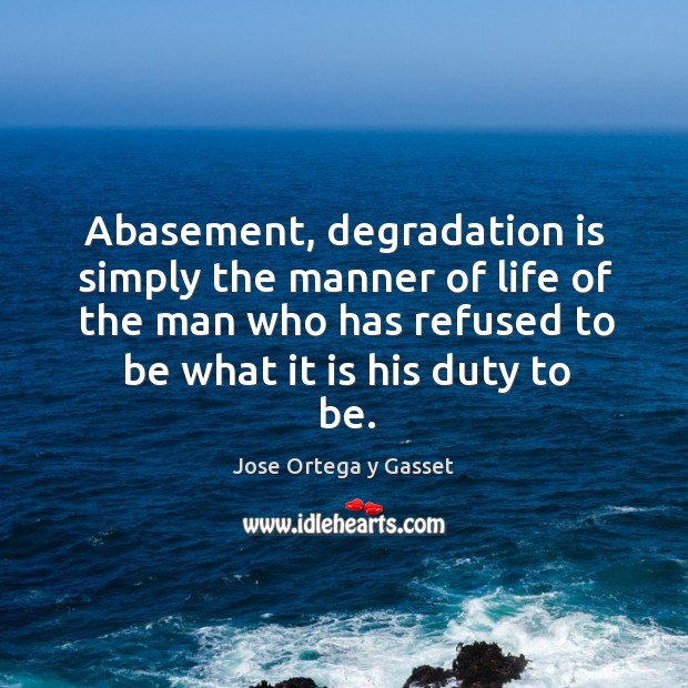 Abasement, degradation is simply the manner of life of the man who has refused to be what it is his duty to be. Jose Ortega y Gasset Picture Quote