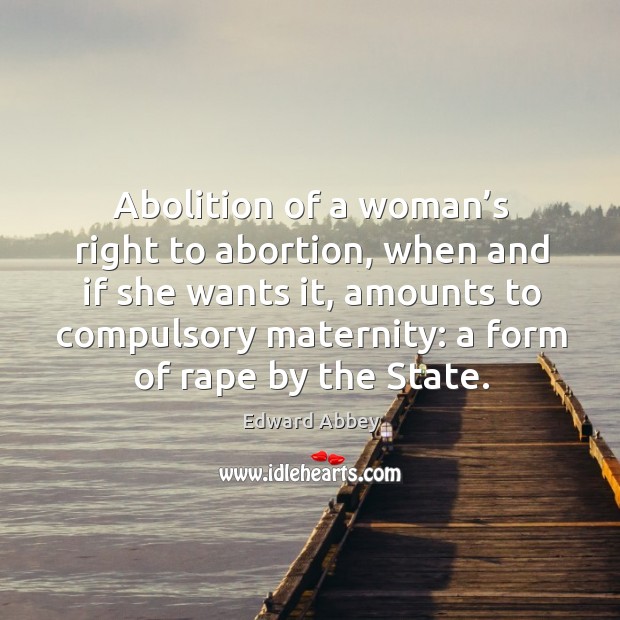 Abolition of a woman’s right to abortion, when and if she wants it, amounts to compulsory maternity: a form of rape by the state. Edward Abbey Picture Quote