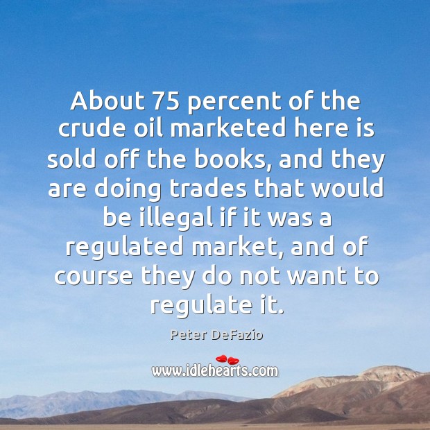 About 75 percent of the crude oil marketed here is sold off the books, and they are Peter DeFazio Picture Quote