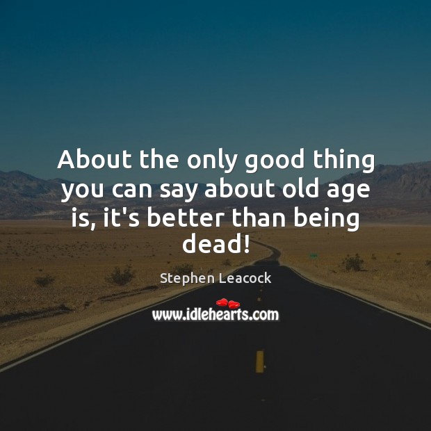 About the only good thing you can say about old age is, it’s better than being dead! Stephen Leacock Picture Quote