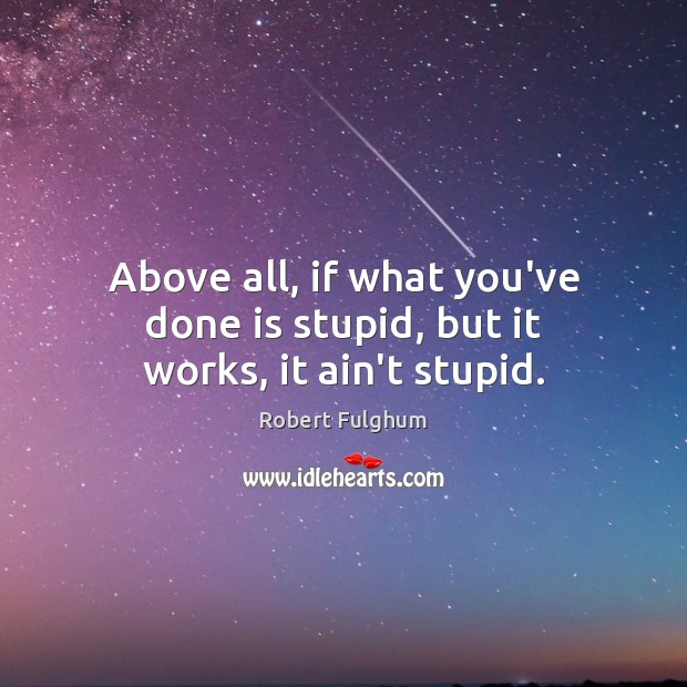 Above all, if what you’ve done is stupid, but it works, it ain’t stupid. Image
