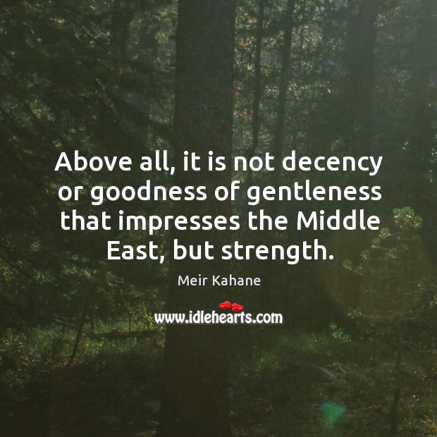 Above all, it is not decency or goodness of gentleness that impresses the middle east, but strength. Meir Kahane Picture Quote