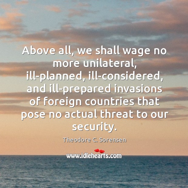 Above all, we shall wage no more unilateral, ill-planned, ill-considered, and ill-prepared Theodore C. Sorensen Picture Quote