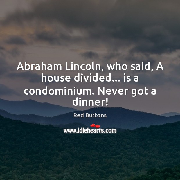Abraham Lincoln, who said, A house divided… is a condominium. Never got a dinner! 