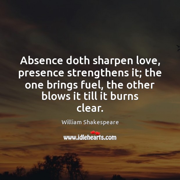 Absence doth sharpen love, presence strengthens it; the one brings fuel, the William Shakespeare Picture Quote
