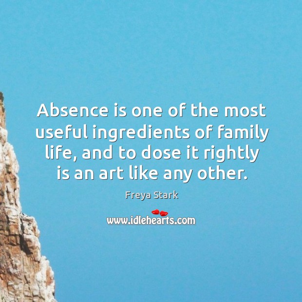 Absence is one of the most useful ingredients of family life, and to dose it rightly is an art like any other. Freya Stark Picture Quote
