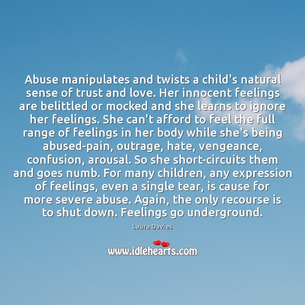 Abuse manipulates and twists a child’s natural sense of trust and love. Laura Davies Picture Quote