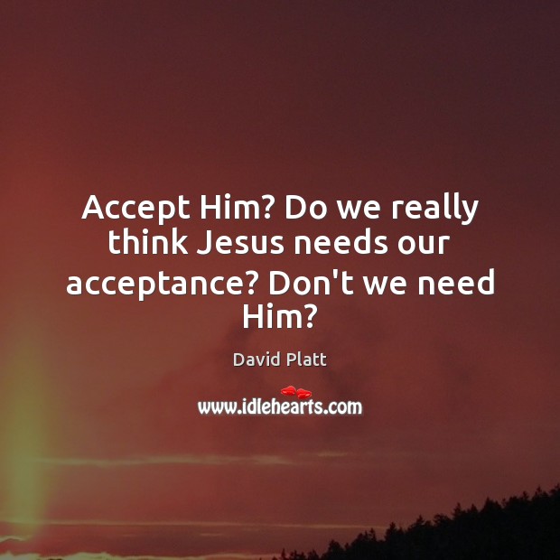 Accept Him? Do we really think Jesus needs our acceptance? Don’t we need Him? David Platt Picture Quote