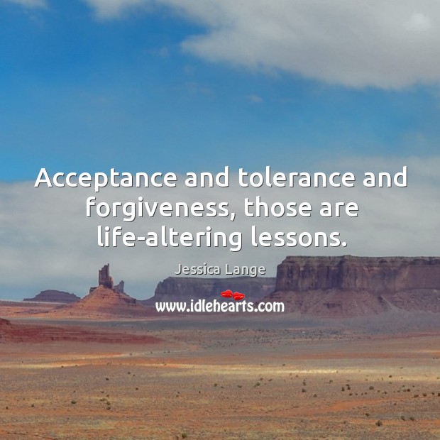 Acceptance and tolerance and forgiveness, those are life-altering lessons. Jessica Lange Picture Quote