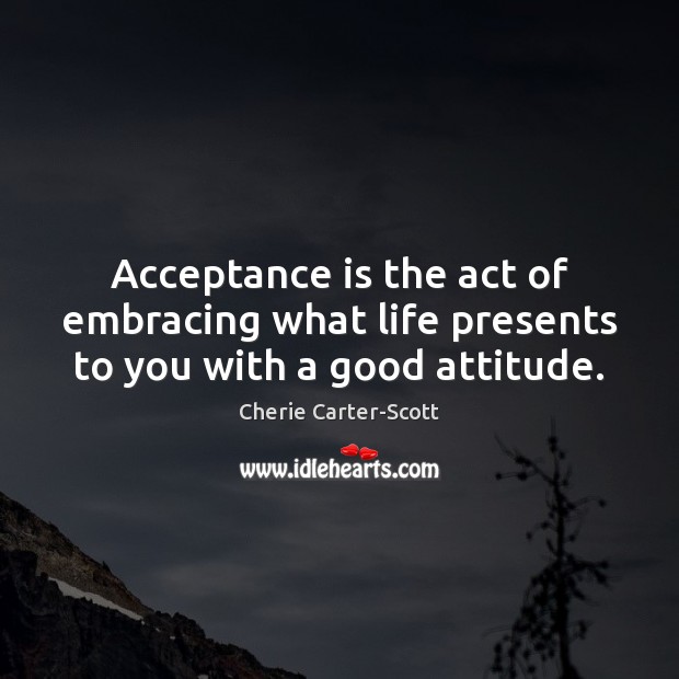 Acceptance is the act of embracing what life presents to you with a good attitude. Cherie Carter-Scott Picture Quote