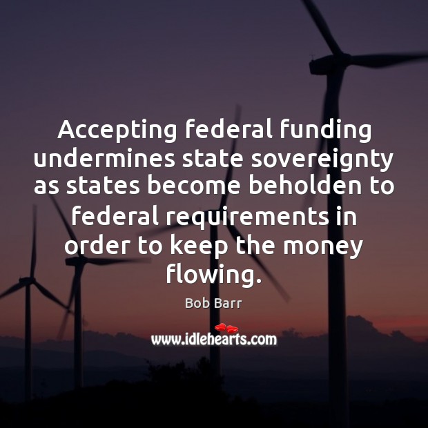 Accepting federal funding undermines state sovereignty as states become beholden to federal Bob Barr Picture Quote