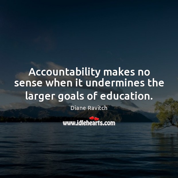 Accountability makes no sense when it undermines the larger goals of education. Diane Ravitch Picture Quote