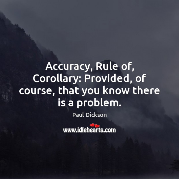 Accuracy, Rule of, Corollary: Provided, of course, that you know there is a problem. Paul Dickson Picture Quote