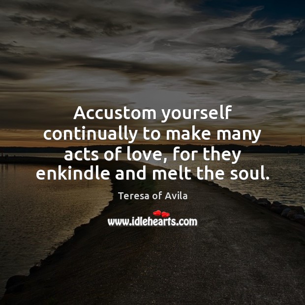 Accustom yourself continually to make many acts of love, for they enkindle Teresa of Avila Picture Quote
