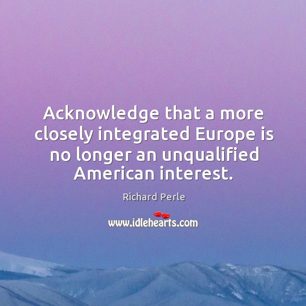 Acknowledge that a more closely integrated europe is no longer an unqualified american interest. Richard Perle Picture Quote